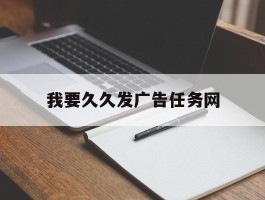 我要久久发广告任务网(我要久久发网站投广告怎么样)