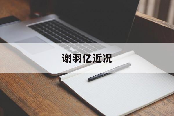 谢羽亿近况(谢羽亿微博新浪) 谢羽亿近况(谢羽亿微博新浪)